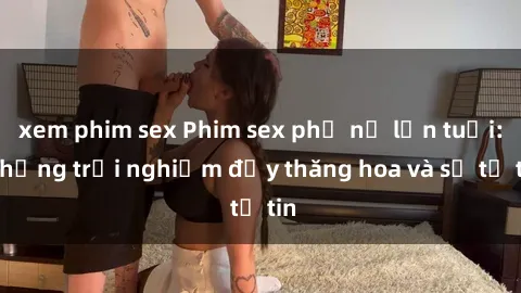 xem phim sex Phim sex phụ nữ lớn tuổi: Những trải nghiệm đầy thăng hoa và sự tự tin