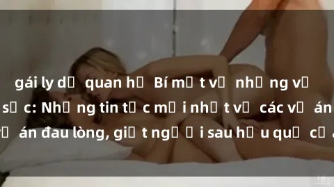 gái ly dị quan hệ Bí mật về những vụ bạo dâm sex gây sốc: Những tin tức mới nhất về các vụ án đau lòng, giết người sau hậu quả của bạo dâm sex.