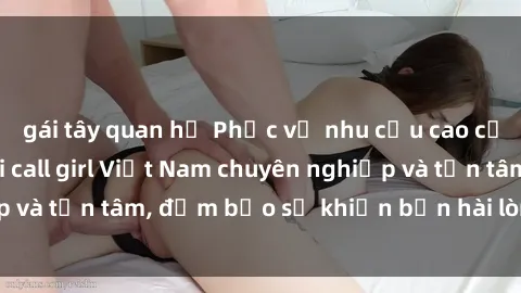 gái tây quan hệ Phục vụ nhu cầu cao cấp với dịch vụ gái call girl Việt Nam chuyên nghiệp và tận tâm, đảm bảo sẽ khiến bạn hài lòng hoàn toàn.