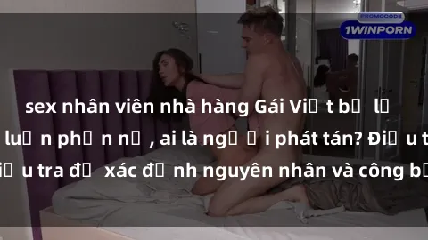 sex nhân viên nhà hàng Gái Việt bị lộ clip sex khiến dư luận phẫn nộ, ai là người phát tán? Điều tra để xác định nguyên nhân và công bằng cho nạn nhân.