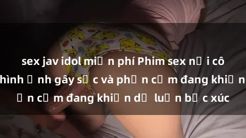 sex jav idol miễn phí Phim sex nơi công cộng: những hình ảnh gây sốc và phản cảm đang khiến dư luận bức xúc