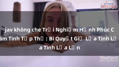 jav không che Trải Nghiệm Hạnh Phúc Cùng Làm Tình Tập Thể: Bí Quyết Giữ Lửa Tình Lửa Lớn