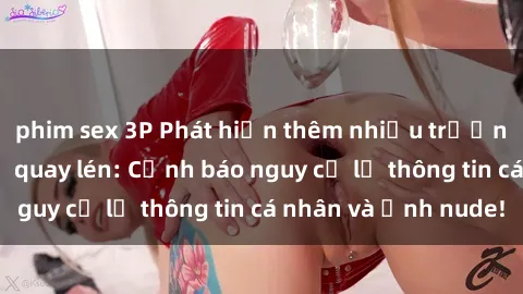 phim sex 3P Phát hiện thêm nhiều trường hợp gái việt bị quay lén: Cảnh báo nguy cơ lộ thông tin cá nhân và ảnh nude!