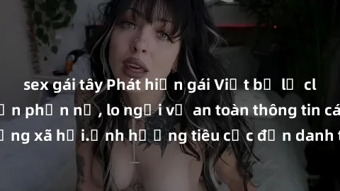 sex gái tây Phát hiện gái Việt bị lộ clip sex khiến dư luận phẫn nộ, lo ngại về an toàn thông tin cá nhân trên mạng xã hội.Ảnh hưởng tiêu cực đến danh tiếng và uy tín của người bị hại.