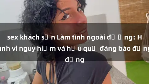 sex khách sạn Làm tình ngoài đường: Hành vi nguy hiểm và hậu quả đáng báo động