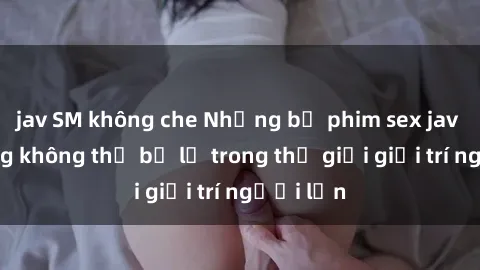 jav SM không che Những bộ phim sex jav nổi tiếng không thể bỏ lỡ trong thế giới giải trí người lớn