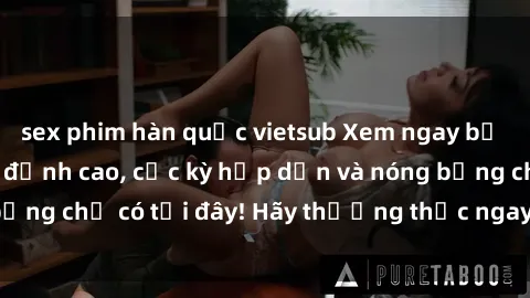 sex phim hàn quốc vietsub Xem ngay bộ phim sex sinh viên đỉnh cao, cực kỳ hấp dẫn và nóng bỏng chỉ có tại đây! Hãy thưởng thức ngay không ngờ tới!