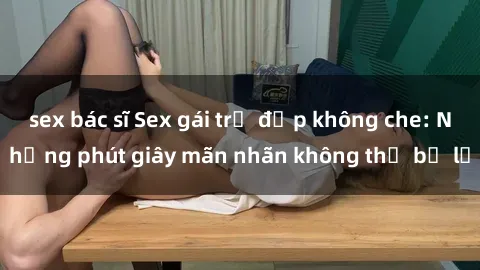 sex bác sĩ Sex gái trẻ đẹp không che: Những phút giây mãn nhãn không thể bỏ lỡ