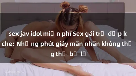 sex jav idol miễn phí Sex gái trẻ đẹp không che: Những phút giây mãn nhãn không thể bỏ lỡ