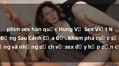 phim sex hàn quốc Hùng Vỹ Sex Việt Nam: Những Bí Mật Đằng Sau Cánh Cửa Đỏ. Khám phá cuộc sống và những dịch vụ sex đầy hấp dẫn của người Việt Nam.