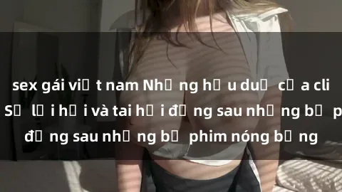 sex gái việt nam Những hậu duệ của clip sex đình đám: Sự lợi hại và tai hại đằng sau những bộ phim nóng bỏng