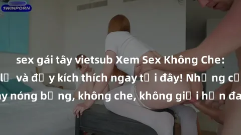 sex gái tây vietsub Xem Sex Không Che: Trải nghiệm mới lạ và đầy kích thích ngay tại đây! Những cảnh quay nóng bỏng, không che, không giới hạn đang chờ đón bạn. Đừng bỏ lỡ!