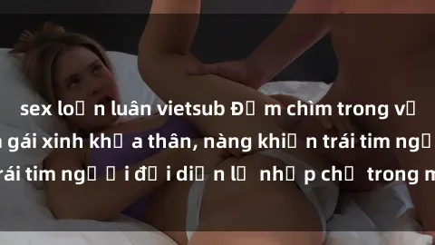 sex loạn luân vietsub Đắm chìm trong vẻ đẹp tự nhiên của gái xinh khỏa thân, nàng khiến trái tim người đối diện lỡ nhịp chỉ trong một cái nhìn.
