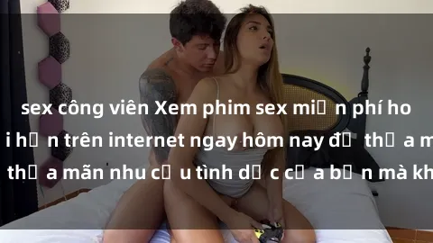sex công viên Xem phim sex miễn phí hoàn toàn không giới hạn trên internet ngay hôm nay để thỏa mãn nhu cầu tình dục của bạn mà không tốn chi phí.
