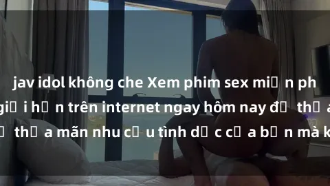 jav idol không che Xem phim sex miễn phí hoàn toàn không giới hạn trên internet ngay hôm nay để thỏa mãn nhu cầu tình dục của bạn mà không tốn chi phí.