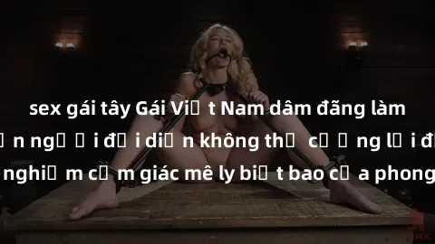 sex gái tây Gái Việt Nam dâm đãng làm tình say đắm, khiến người đối diện không thể cưỡng lại được. Hãy trải nghiệm cảm giác mê ly biết bao của phong cách yêu đương đậm chất dân tộc!