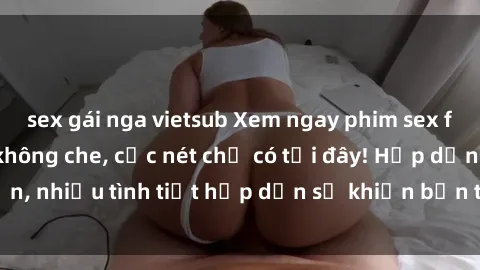 sex gái nga vietsub Xem ngay phim sex full HD đỉnh cao, không che, cực nét chỉ có tại đây! Hấp dẫn, nhiều tình tiết hấp dẫn sẽ khiến bạn thỏa mãn đắm say.
