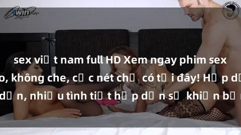 sex việt nam full HD Xem ngay phim sex full HD đỉnh cao, không che, cực nét chỉ có tại đây! Hấp dẫn, nhiều tình tiết hấp dẫn sẽ khiến bạn thỏa mãn đắm say.