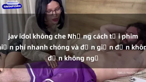 jav idol không che Những cách tải phim sex miễn phí nhanh chóng và đơn giản đến không ngờ