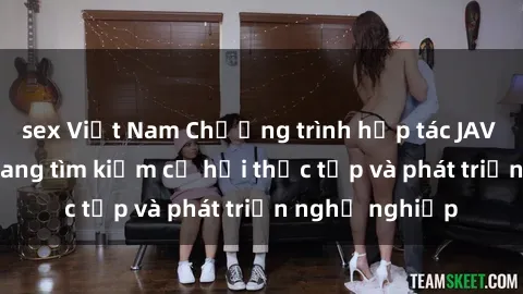 sex Việt Nam Chương trình hợp tác JAV cho sinh viên đang tìm kiếm cơ hội thực tập và phát triển nghề nghiệp