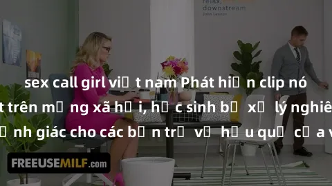 sex call girl việt nam Phát hiện clip nóng sinh viên gây sốt trên mạng xã hội, học sinh bị xử lý nghiêm ngặt. Đây là cảnh giác cho các bạn trẻ về hậu quả của việc chia sẻ thông tin trái phép trên inte