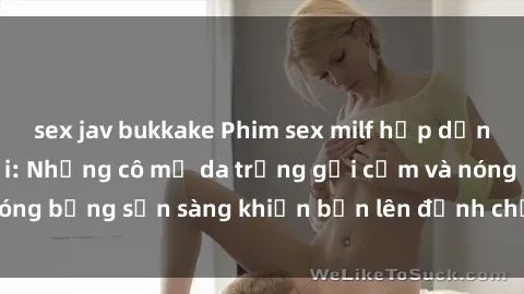 sex jav bukkake Phim sex milf hấp dẫn nhất mọi thời đại: Những cô mẹ da trắng gợi cảm và nóng bỏng sẵn sàng khiến bạn lên đỉnh chỉ trong chớp mắt!