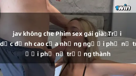 jav không che Phim sex gái già: Trải nghiệm tình dục đỉnh cao của những người phụ nữ trưởng thành