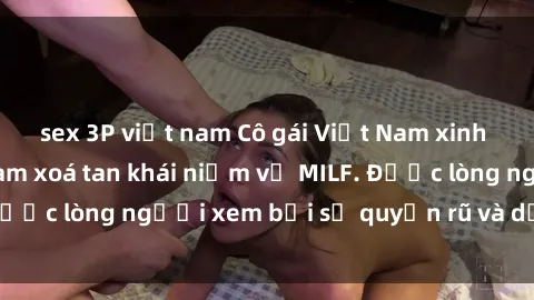 sex 3P việt nam Cô gái Việt Nam xinh đẹp và gợi cảm làm xoá tan khái niệm về MILF. Được lòng người xem bởi sự quyến rũ và dễ thương.