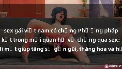 sex gái việt nam có chồng Phương pháp tăng cường gắn kết trong mối quan hệ vợ chồng qua sex: Bí mật giúp tăng sự gần gũi, thăng hoa và hạnh phúc cho cặp đôi