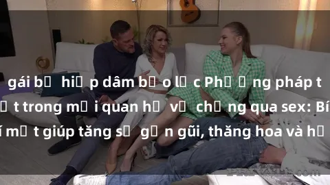 gái bị hiếp dâm bạo lực Phương pháp tăng cường gắn kết trong mối quan hệ vợ chồng qua sex: Bí mật giúp tăng sự gần gũi, thăng hoa và hạnh phúc cho cặp đôi