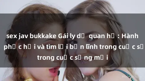 sex jav bukkake Gái ly dị quan hệ: Hành trình tự phục hồi và tìm lại bản lĩnh trong cuộc sống mới