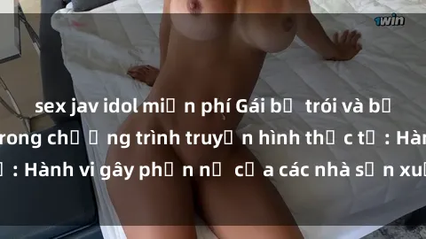 sex jav idol miễn phí Gái bị trói và bị ép buộc làm tình trong chương trình truyền hình thực tế: Hành vi gây phẫn nộ của các nhà sản xuất và người xem.