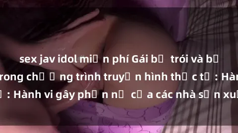 sex jav idol miễn phí Gái bị trói và bị ép buộc làm tình trong chương trình truyền hình thực tế: Hành vi gây phẫn nộ của các nhà sản xuất và người xem.