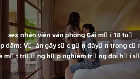 sex nhân viên văn phòng Gái mới 18 tuổi bị trói và bị hiếp dâm: Vụ án gây sốc gần đâyến trong cộng đồng. Đây là một trường hợp nghiêm trọng đòi hỏi sự can thiệp mạnh mẽ từ phía công lý.
