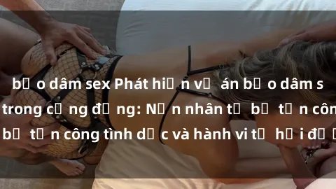 bạo dâm sex Phát hiện vụ án bạo dâm sex gây chấn động trong cộng đồng: Nạn nhân tố bị tấn công tình dục và hành vi tệ hại được tiết lộ