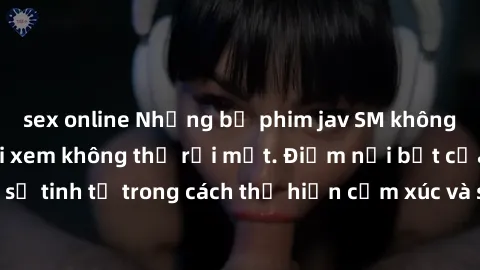 sex online Những bộ phim jav SM không che khiến người xem không thể rời mắt. Điểm nổi bật của thể loại này là sự tinh tế trong cách thể hiện cảm xúc và sự hấp dẫn của những cảnh quay.