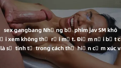 sex gangbang Những bộ phim jav SM không che khiến người xem không thể rời mắt. Điểm nổi bật của thể loại này là sự tinh tế trong cách thể hiện cảm xúc và sự hấp dẫn của những cảnh quay.