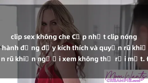 clip sex không che Cập nhật clip nóng BDSM: Những pha hành động đầy kích thích và quyến rũ khiến người xem không thể rời mắt. Đừng bỏ lỡ!