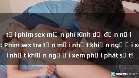 tải phim sex miễn phí Kinh dị đến nỗi không thể tin nổi: Phim sex tra tấn mới nhất khiến người xem phải phát sốt!