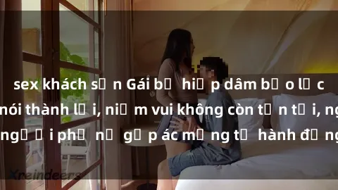 sex khách sạn Gái bị hiếp dâm bạo lực: Nỗi đau không nói thành lời, niềm vui không còn tồn tại, người phụ nữ gặp ác mộng từ hành động độc ác của kẻ xấu.