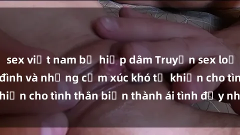 sex việt nam bị hiếp dâm Truyện sex loạn luân: Bí mật gia đình và những cảm xúc khó tả khiến cho tình thân biến thành ái tình đầy nhiệt huyết