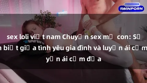 sex loli việt nam Chuyện sex mẹ con: Sự phân biệt giữa tình yêu gia đình và luyến ái cấm địa