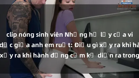 clip nóng sinh viên Những hệ lụy của việc có quan hệ tình dục giữa anh em ruột: Điều gì xảy ra khi hành động cấm kỵ diễn ra trong gia đình?