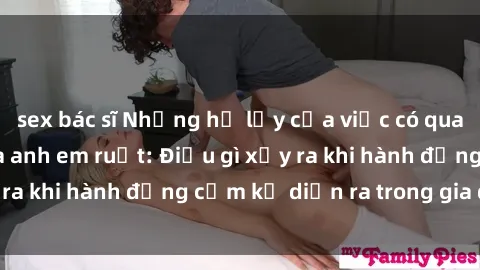 sex bác sĩ Những hệ lụy của việc có quan hệ tình dục giữa anh em ruột: Điều gì xảy ra khi hành động cấm kỵ diễn ra trong gia đình?