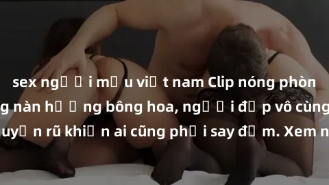 sex người mẫu việt nam Clip nóng phòng tắm: Hít thở nồng nàn hương bông hoa, người đẹp vô cùng gợi cảm và quyến rũ khiến ai cũng phải say đắm. Xem ngay để trải nghiệm điều đặc biệt!