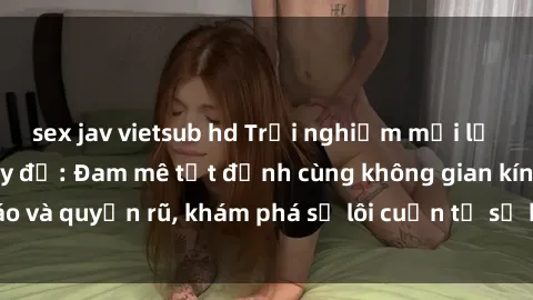 sex jav vietsub hd Trải nghiệm mới lạ với sex phòng thay đồ: Đam mê tột đỉnh cùng không gian kín đáo và quyến rũ, khám phá sự lôi cuốn từ sự hấp dẫn của nơi này.
