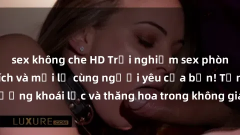 sex không che HD Trải nghiệm sex phòng tắm đầy kích thích và mới lạ cùng người yêu của bạn! Tận hưởng khoái lạc và thăng hoa trong không gian tắm ấm áp và gợi cảm.