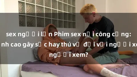 sex người lớn Phim sex nơi công cộng: Đỉnh cao gây sốc hay thú vị đối với người xem?