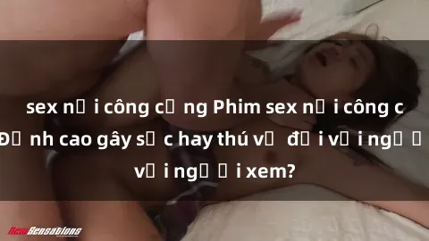 sex nơi công cộng Phim sex nơi công cộng: Đỉnh cao gây sốc hay thú vị đối với người xem?