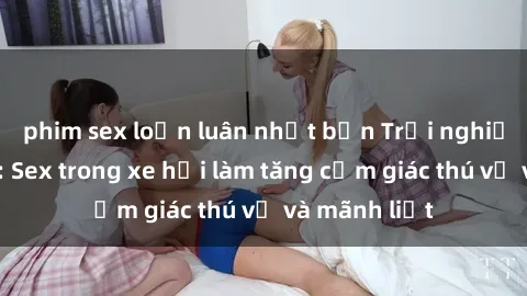 phim sex loạn luân nhật bản Trải nghiệm hứa hẹn: Sex trong xe hơi làm tăng cảm giác thú vị và mãnh liệt